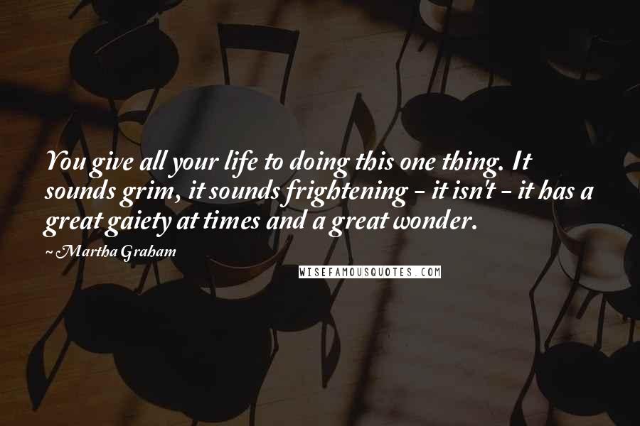 Martha Graham Quotes: You give all your life to doing this one thing. It sounds grim, it sounds frightening - it isn't - it has a great gaiety at times and a great wonder.
