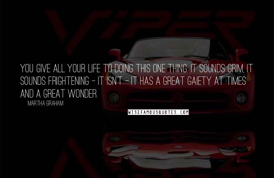 Martha Graham Quotes: You give all your life to doing this one thing. It sounds grim, it sounds frightening - it isn't - it has a great gaiety at times and a great wonder.