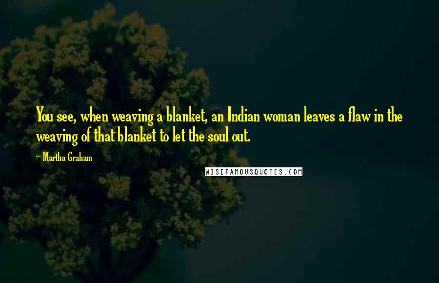 Martha Graham Quotes: You see, when weaving a blanket, an Indian woman leaves a flaw in the weaving of that blanket to let the soul out.