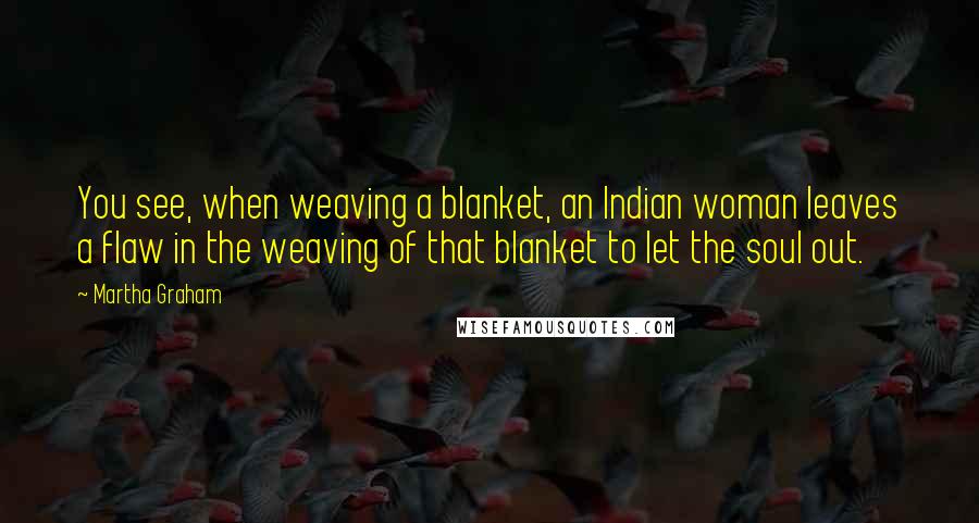 Martha Graham Quotes: You see, when weaving a blanket, an Indian woman leaves a flaw in the weaving of that blanket to let the soul out.