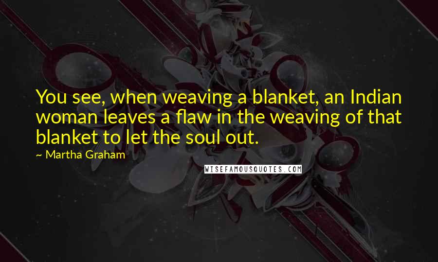 Martha Graham Quotes: You see, when weaving a blanket, an Indian woman leaves a flaw in the weaving of that blanket to let the soul out.