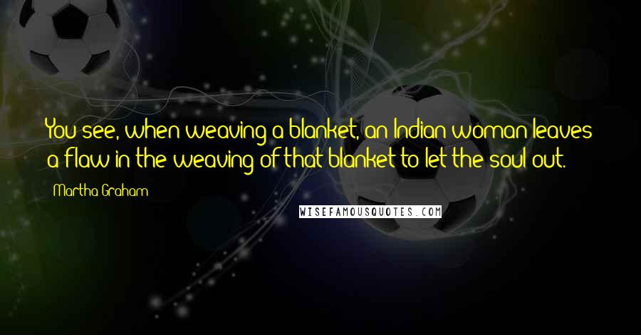 Martha Graham Quotes: You see, when weaving a blanket, an Indian woman leaves a flaw in the weaving of that blanket to let the soul out.