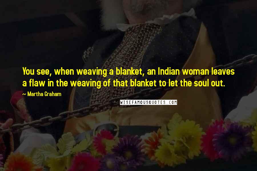 Martha Graham Quotes: You see, when weaving a blanket, an Indian woman leaves a flaw in the weaving of that blanket to let the soul out.