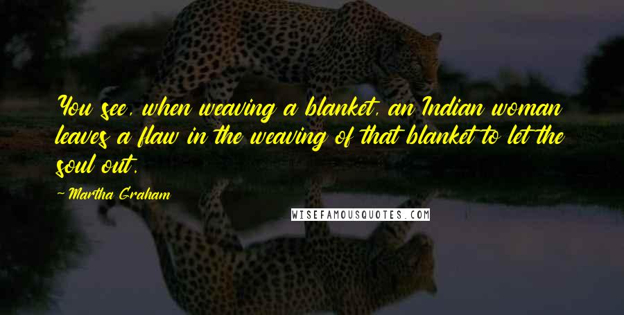 Martha Graham Quotes: You see, when weaving a blanket, an Indian woman leaves a flaw in the weaving of that blanket to let the soul out.