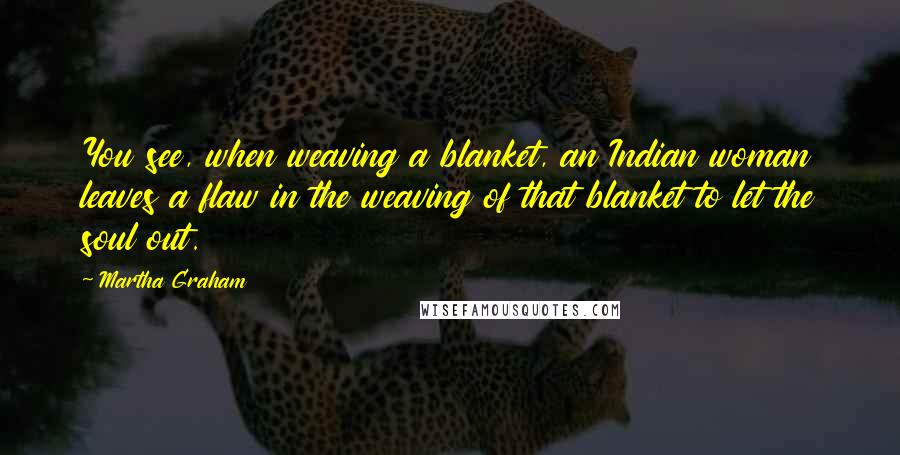 Martha Graham Quotes: You see, when weaving a blanket, an Indian woman leaves a flaw in the weaving of that blanket to let the soul out.