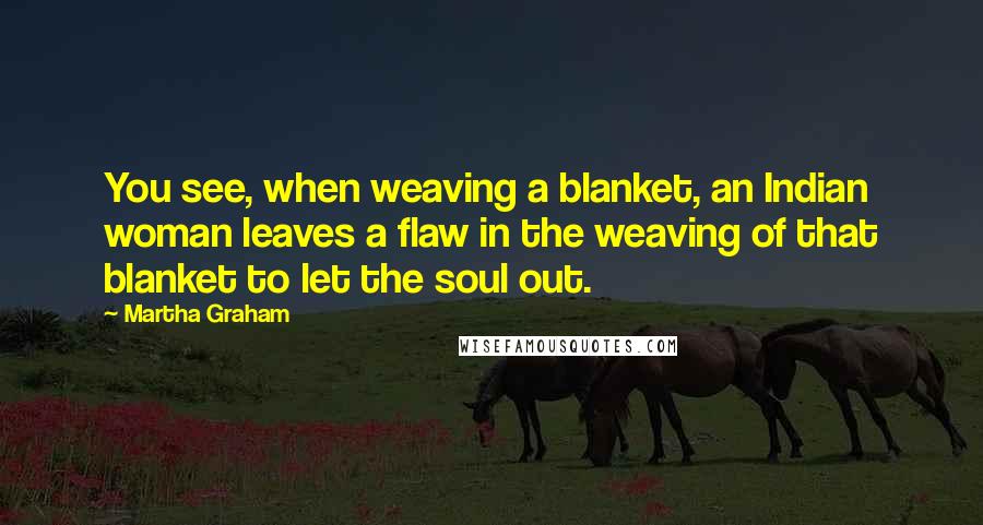 Martha Graham Quotes: You see, when weaving a blanket, an Indian woman leaves a flaw in the weaving of that blanket to let the soul out.