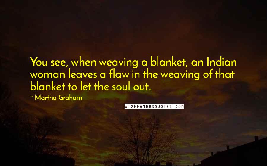 Martha Graham Quotes: You see, when weaving a blanket, an Indian woman leaves a flaw in the weaving of that blanket to let the soul out.