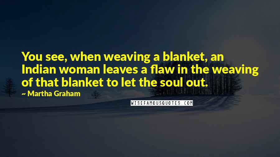 Martha Graham Quotes: You see, when weaving a blanket, an Indian woman leaves a flaw in the weaving of that blanket to let the soul out.