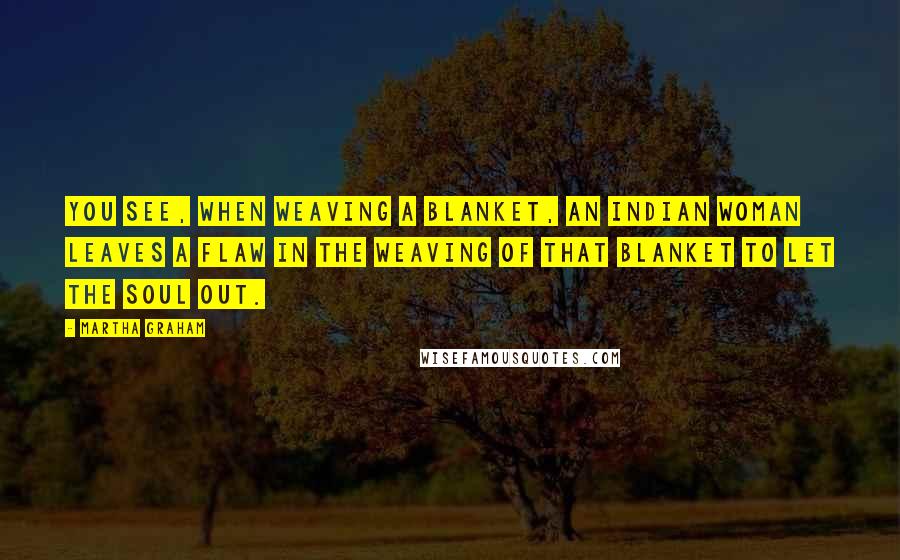 Martha Graham Quotes: You see, when weaving a blanket, an Indian woman leaves a flaw in the weaving of that blanket to let the soul out.