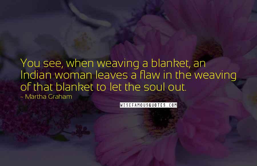 Martha Graham Quotes: You see, when weaving a blanket, an Indian woman leaves a flaw in the weaving of that blanket to let the soul out.