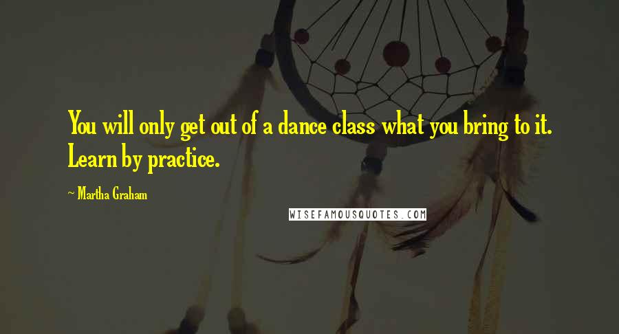 Martha Graham Quotes: You will only get out of a dance class what you bring to it. Learn by practice.