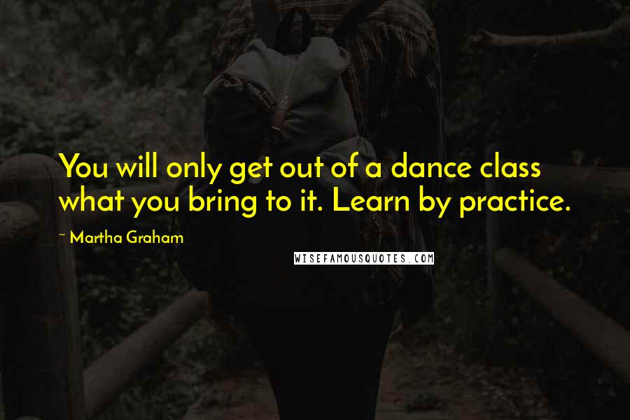 Martha Graham Quotes: You will only get out of a dance class what you bring to it. Learn by practice.
