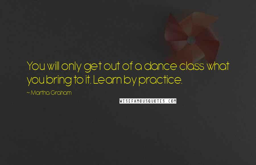 Martha Graham Quotes: You will only get out of a dance class what you bring to it. Learn by practice.