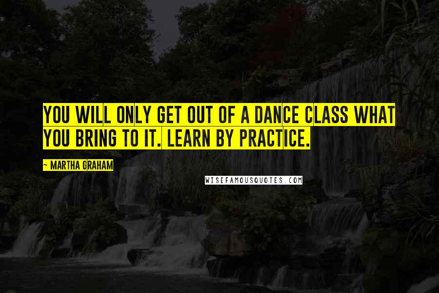 Martha Graham Quotes: You will only get out of a dance class what you bring to it. Learn by practice.