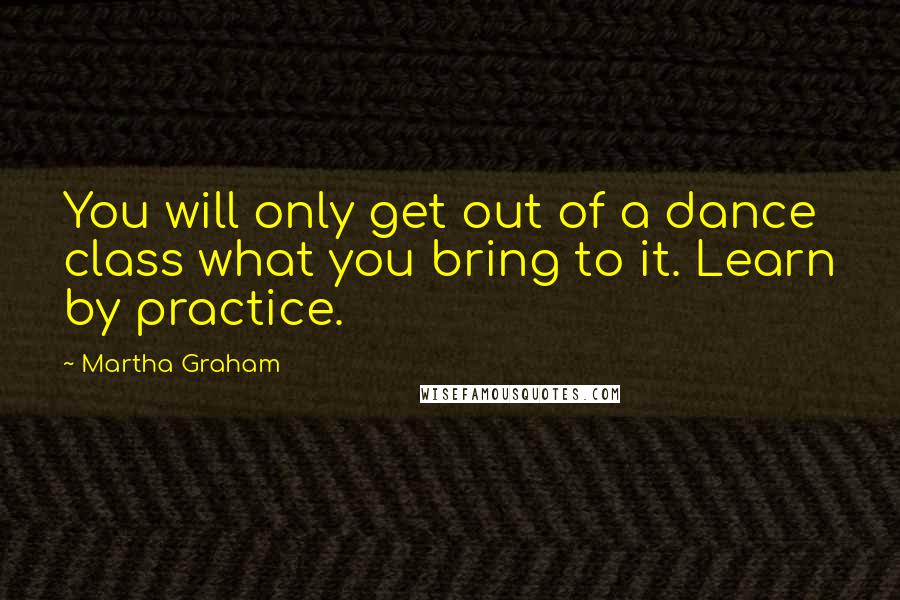 Martha Graham Quotes: You will only get out of a dance class what you bring to it. Learn by practice.