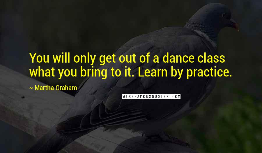 Martha Graham Quotes: You will only get out of a dance class what you bring to it. Learn by practice.