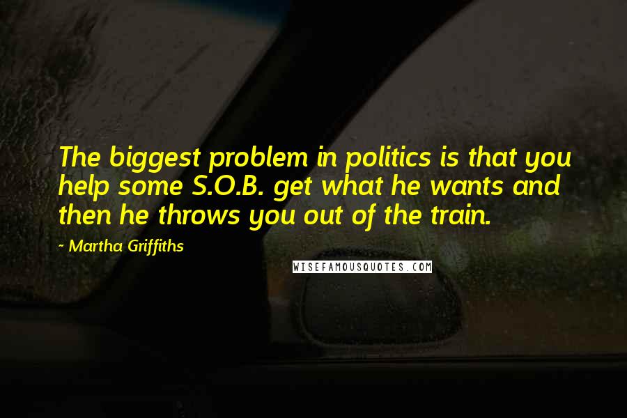 Martha Griffiths Quotes: The biggest problem in politics is that you help some S.O.B. get what he wants and then he throws you out of the train.