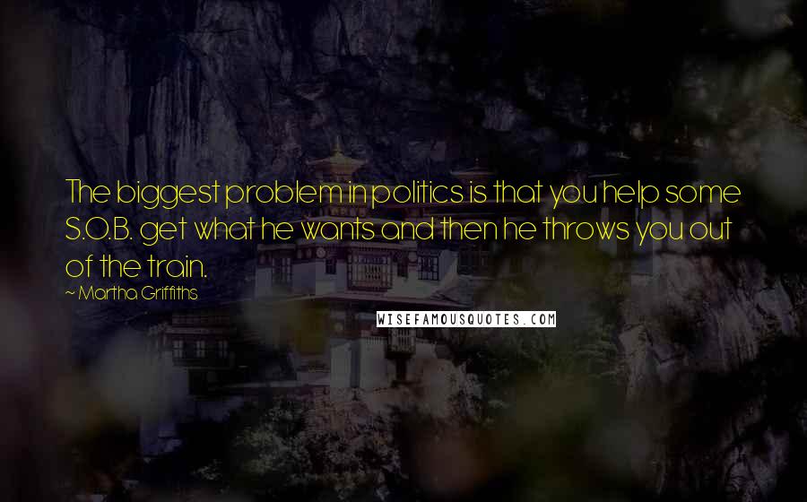 Martha Griffiths Quotes: The biggest problem in politics is that you help some S.O.B. get what he wants and then he throws you out of the train.