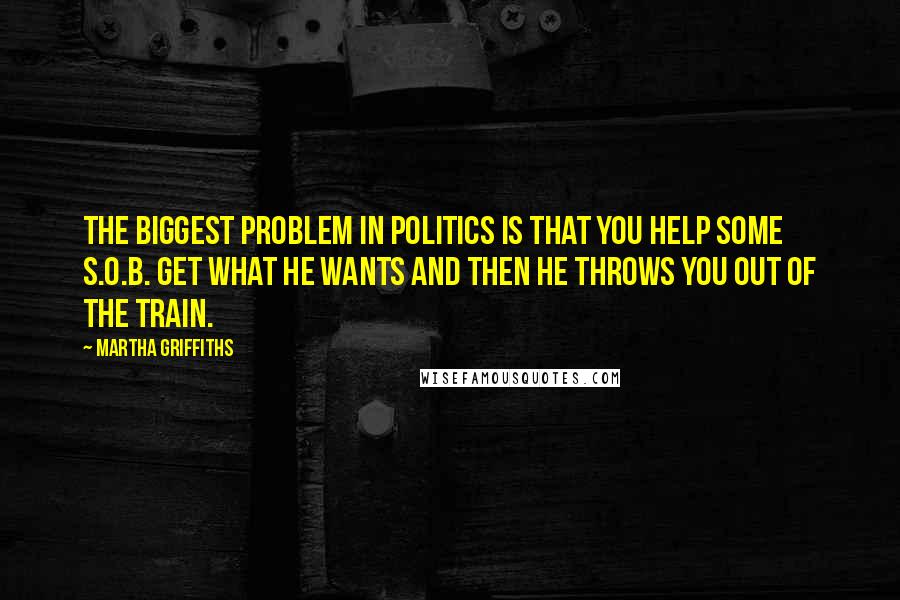 Martha Griffiths Quotes: The biggest problem in politics is that you help some S.O.B. get what he wants and then he throws you out of the train.