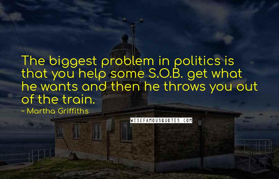 Martha Griffiths Quotes: The biggest problem in politics is that you help some S.O.B. get what he wants and then he throws you out of the train.