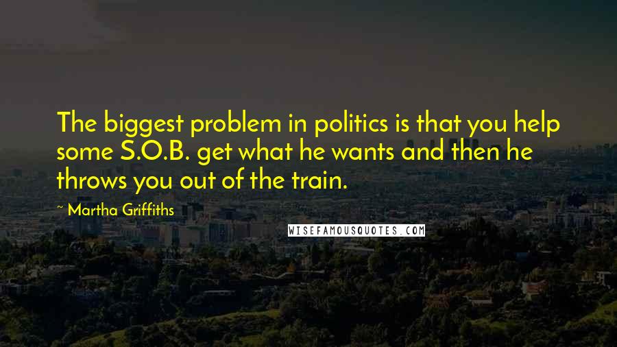 Martha Griffiths Quotes: The biggest problem in politics is that you help some S.O.B. get what he wants and then he throws you out of the train.