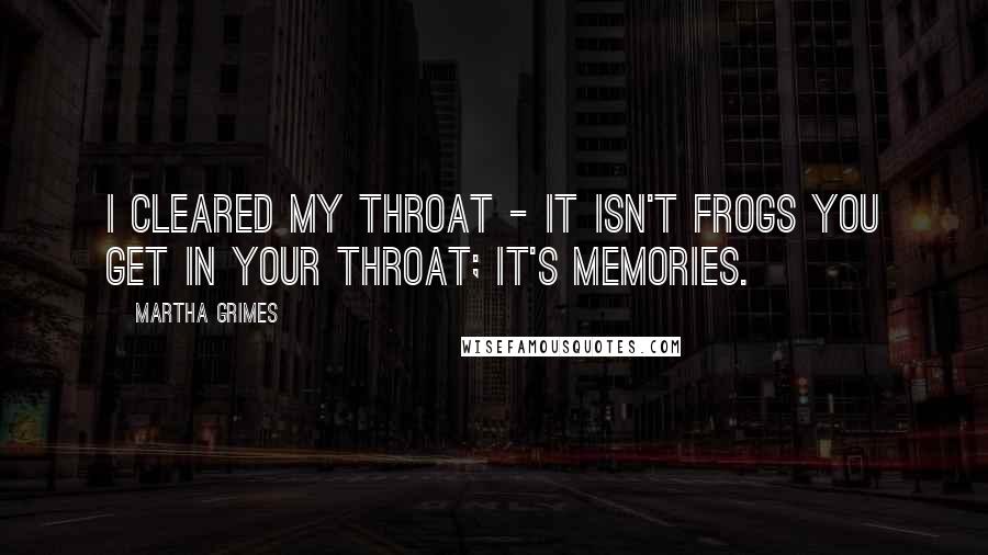 Martha Grimes Quotes: I cleared my throat - it isn't frogs you get in your throat; it's memories.