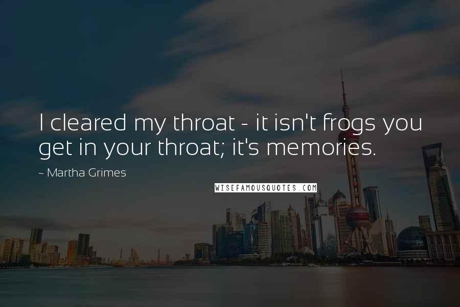 Martha Grimes Quotes: I cleared my throat - it isn't frogs you get in your throat; it's memories.