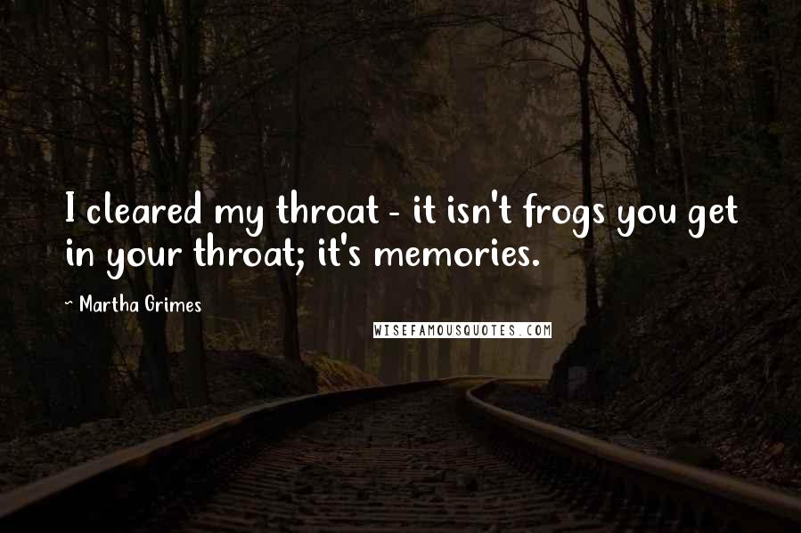 Martha Grimes Quotes: I cleared my throat - it isn't frogs you get in your throat; it's memories.