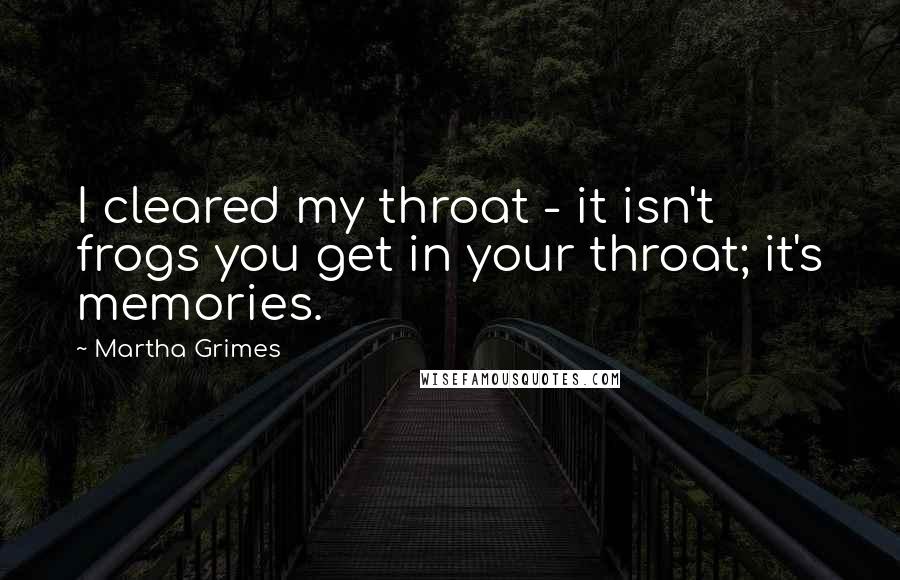 Martha Grimes Quotes: I cleared my throat - it isn't frogs you get in your throat; it's memories.