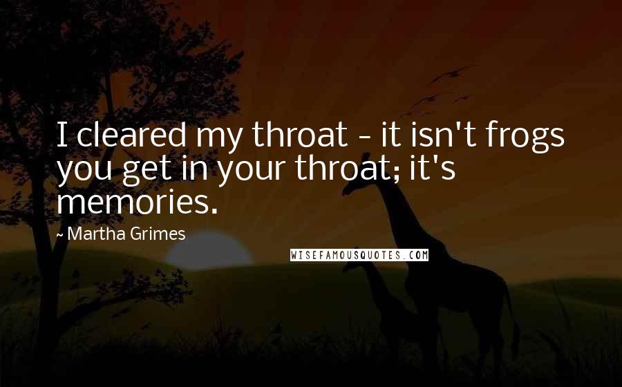 Martha Grimes Quotes: I cleared my throat - it isn't frogs you get in your throat; it's memories.