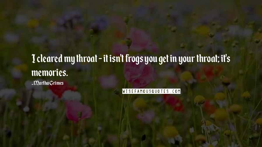 Martha Grimes Quotes: I cleared my throat - it isn't frogs you get in your throat; it's memories.