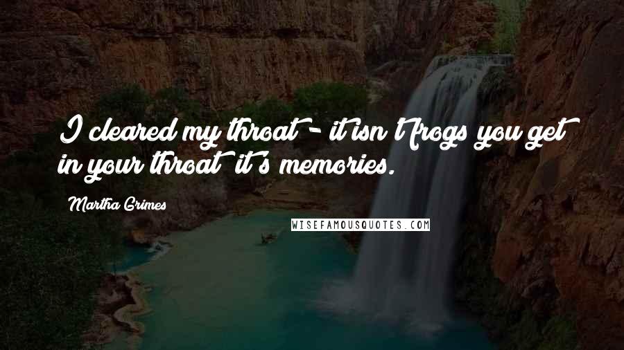 Martha Grimes Quotes: I cleared my throat - it isn't frogs you get in your throat; it's memories.