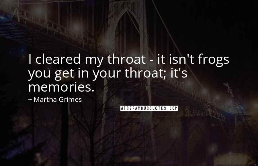 Martha Grimes Quotes: I cleared my throat - it isn't frogs you get in your throat; it's memories.