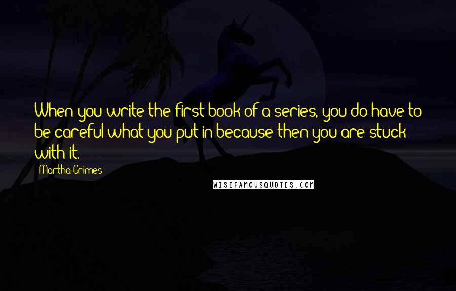 Martha Grimes Quotes: When you write the first book of a series, you do have to be careful what you put in because then you are stuck with it.