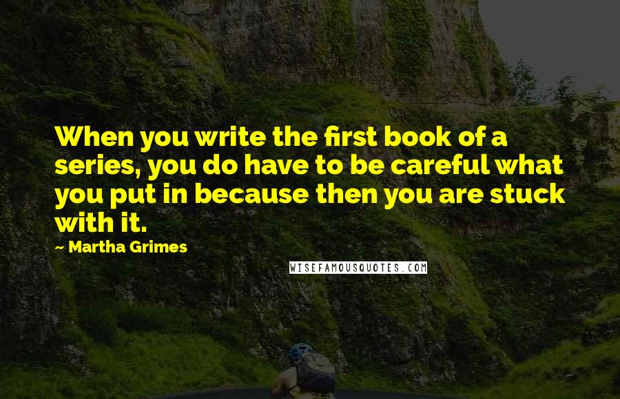 Martha Grimes Quotes: When you write the first book of a series, you do have to be careful what you put in because then you are stuck with it.