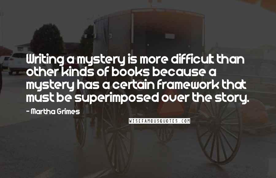 Martha Grimes Quotes: Writing a mystery is more difficult than other kinds of books because a mystery has a certain framework that must be superimposed over the story.