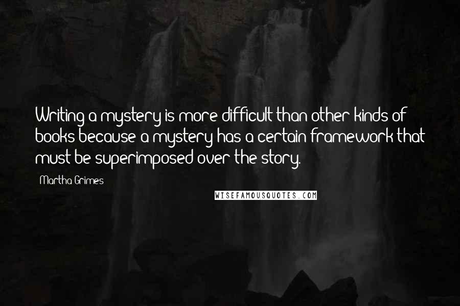 Martha Grimes Quotes: Writing a mystery is more difficult than other kinds of books because a mystery has a certain framework that must be superimposed over the story.