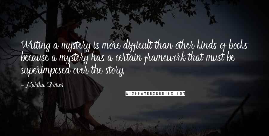 Martha Grimes Quotes: Writing a mystery is more difficult than other kinds of books because a mystery has a certain framework that must be superimposed over the story.