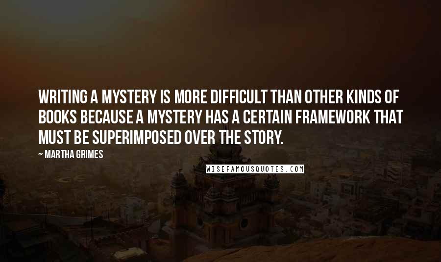 Martha Grimes Quotes: Writing a mystery is more difficult than other kinds of books because a mystery has a certain framework that must be superimposed over the story.