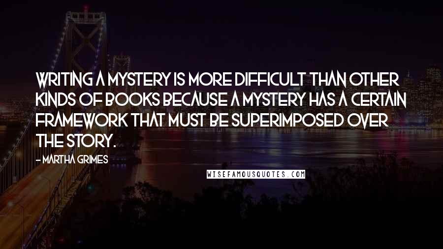 Martha Grimes Quotes: Writing a mystery is more difficult than other kinds of books because a mystery has a certain framework that must be superimposed over the story.