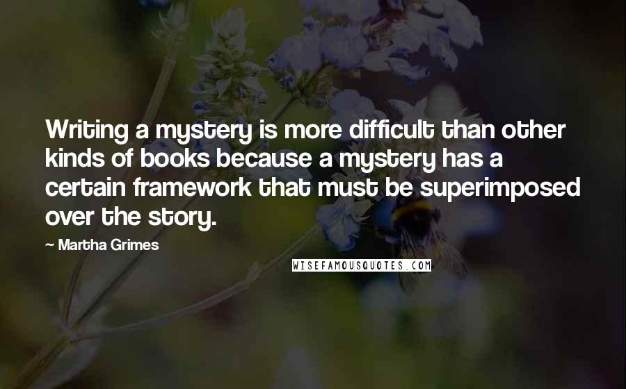 Martha Grimes Quotes: Writing a mystery is more difficult than other kinds of books because a mystery has a certain framework that must be superimposed over the story.