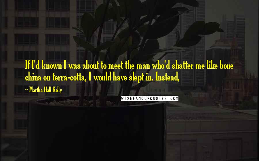 Martha Hall Kelly Quotes: If I'd known I was about to meet the man who'd shatter me like bone china on terra-cotta, I would have slept in. Instead,