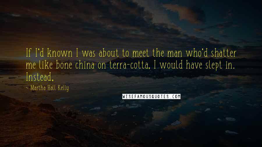 Martha Hall Kelly Quotes: If I'd known I was about to meet the man who'd shatter me like bone china on terra-cotta, I would have slept in. Instead,