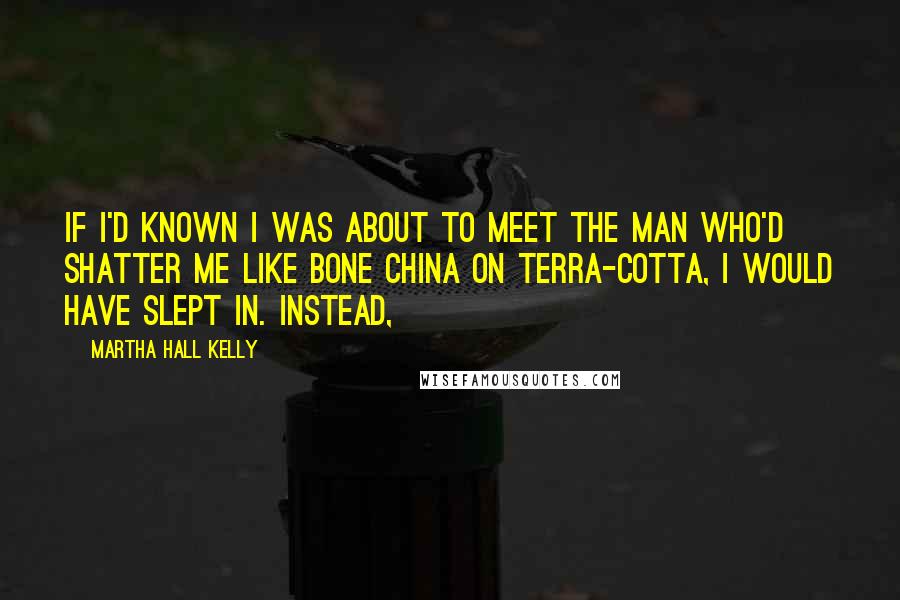 Martha Hall Kelly Quotes: If I'd known I was about to meet the man who'd shatter me like bone china on terra-cotta, I would have slept in. Instead,