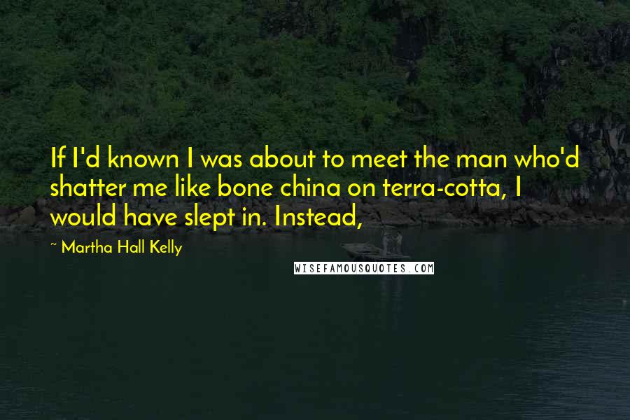 Martha Hall Kelly Quotes: If I'd known I was about to meet the man who'd shatter me like bone china on terra-cotta, I would have slept in. Instead,