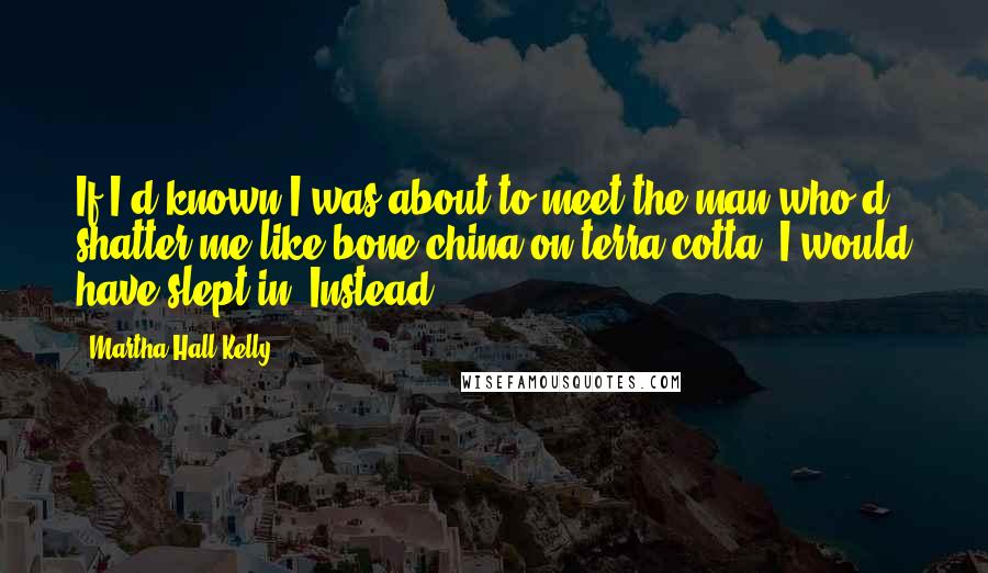 Martha Hall Kelly Quotes: If I'd known I was about to meet the man who'd shatter me like bone china on terra-cotta, I would have slept in. Instead,