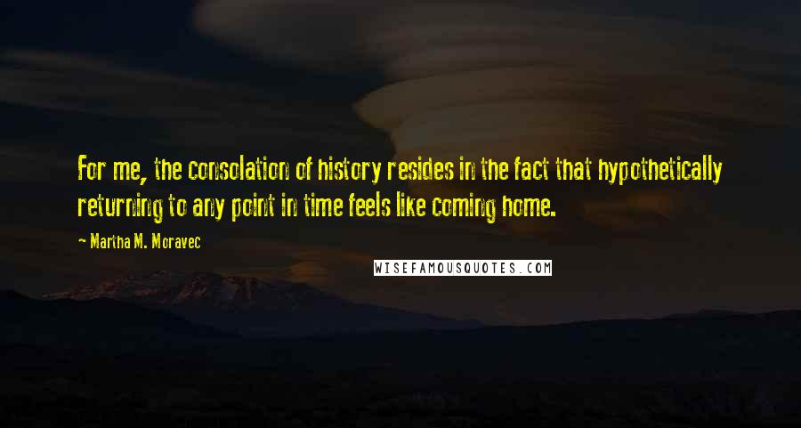 Martha M. Moravec Quotes: For me, the consolation of history resides in the fact that hypothetically returning to any point in time feels like coming home.