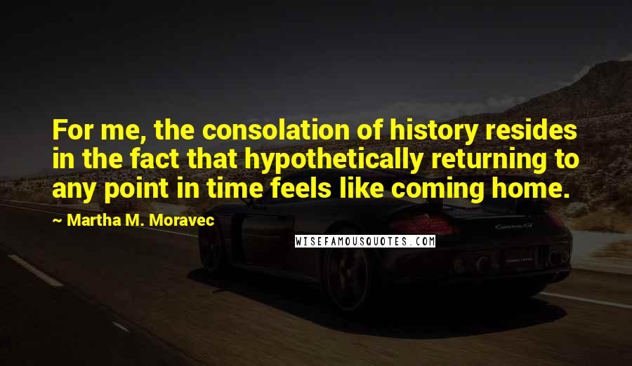 Martha M. Moravec Quotes: For me, the consolation of history resides in the fact that hypothetically returning to any point in time feels like coming home.