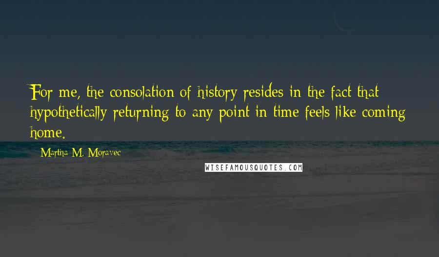 Martha M. Moravec Quotes: For me, the consolation of history resides in the fact that hypothetically returning to any point in time feels like coming home.