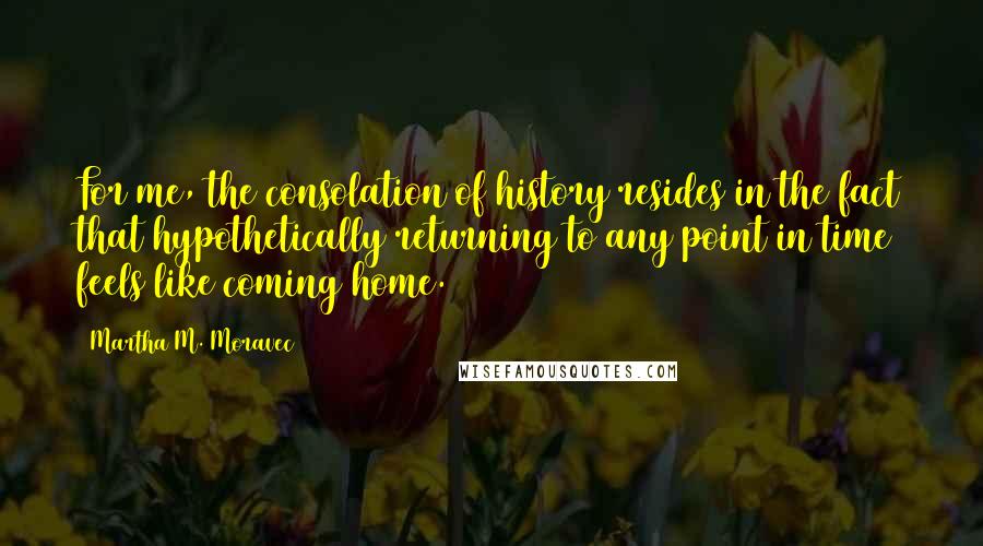 Martha M. Moravec Quotes: For me, the consolation of history resides in the fact that hypothetically returning to any point in time feels like coming home.